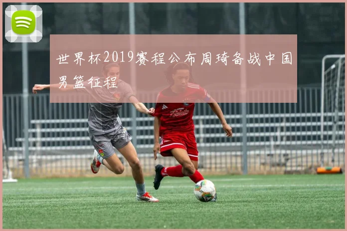 世界杯2019赛程公布周琦备战中国男篮征程