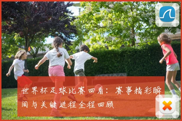 世界杯足球比赛回看:赛事精彩瞬间与关键进程全程回顾