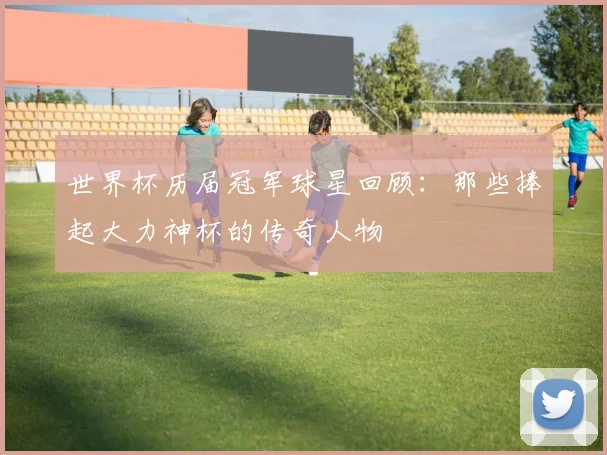 世界杯历届冠军球星回顾:那些捧起大力神杯的传奇人物