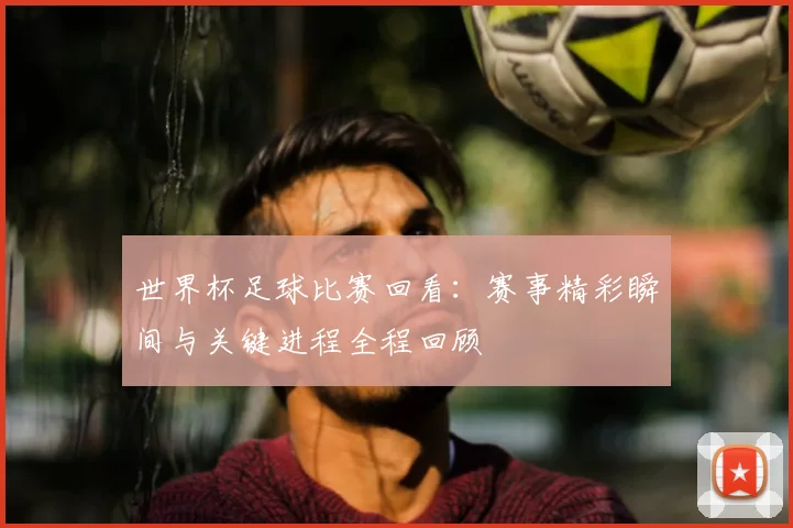 世界杯足球比赛回看:赛事精彩瞬间与关键进程全程回顾